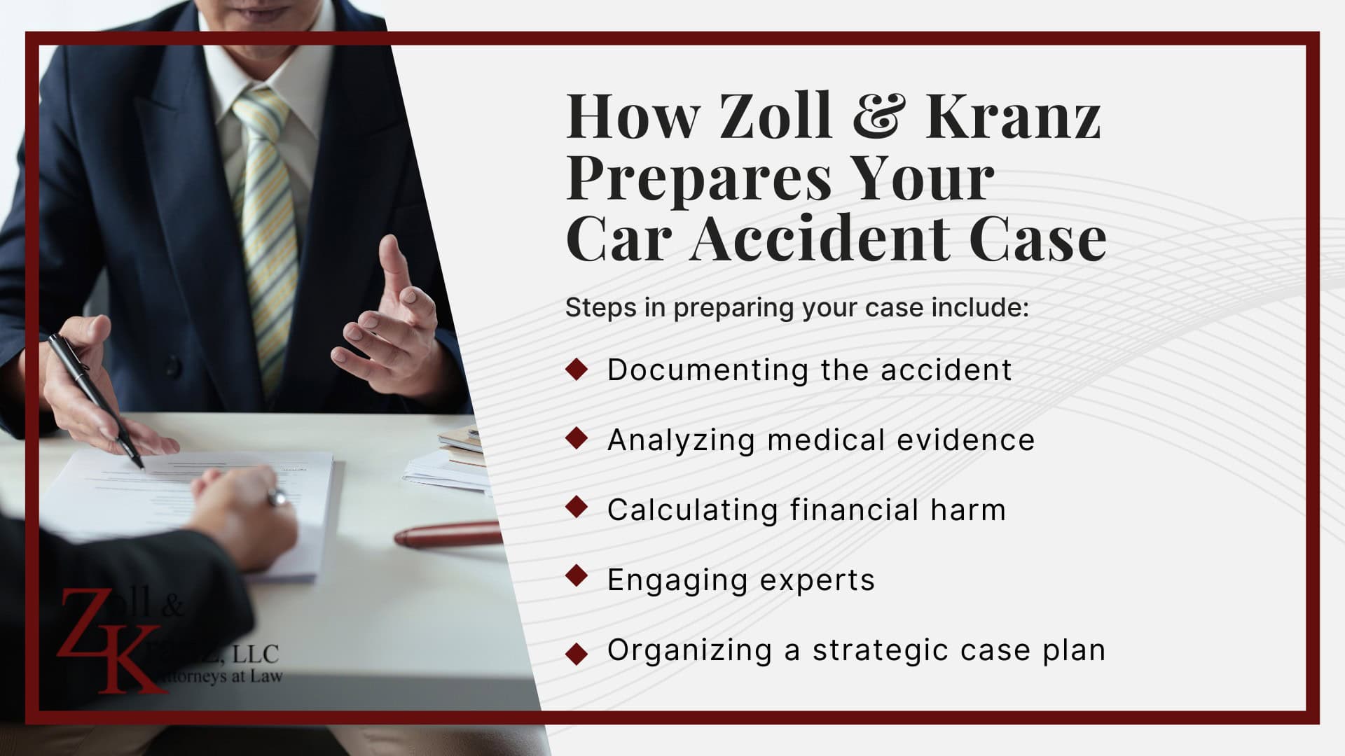 How Zoll & Kranz Prepares Your Car Accident Case; What You Can Expect From Our Law Firm; The Benefits of Working With a Toledo Car Accident Lawyer; Ohio Car Accident Laws You Should Know; Damages Available in a Toledo Car Accident Claim; Gathering Evidence for a Car Accident Case; Investigating Liability and Proving Fault; How Our Toledo Car Accident Attorneys Build Strong Cases; Mistakes That Can Hurt Your Personal Injury Claim; Steps to Take After a Car Accident in Toledo, Ohio; The Car Accident Claims Process in Ohio Explained; Common Causes of Car Accidents in Toledo, OH