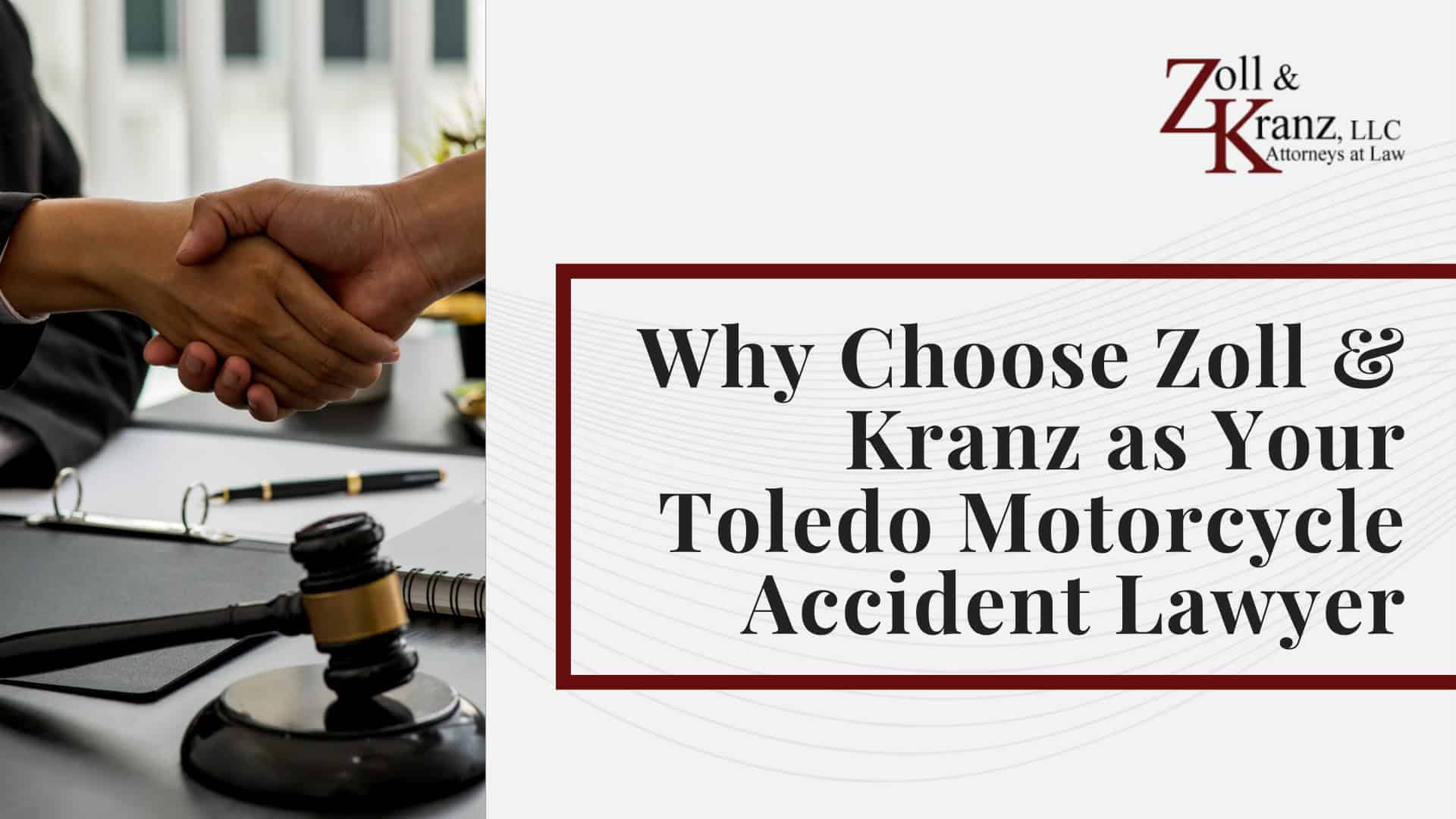Why Choose Zoll & Kranz as Your Toledo Motorcycle Accident Lawyer; How Zoll & Kranz Investigates Liability in Motorcycle Accident Cases; Laws Governing Motorcycle Accidents and Personal Injury Cases in Ohio; The Legal Process for a Motorcycle Crash Case in Ohio; Motorcycle Accident Injuries and Long-Term Consequences; Common Causes of Motorcycle Accidents in Toledo, OH; Gathering Evidence for a Motorcycle Accident Claim; What to Do After a Motorcycle Accident in Toledo; Damages in Motorcycle Accident Personal Injury Claims